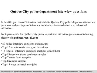 Québec City police department interview questions 
In this file, you can ref interview materials for Québec City police department interview 
questions such as: types of interview questions, situational interview, behavioral 
interview… 
For top materials for Québec City police department interview questions as following, 
please visit: policecareer123.com 
• 80 police interview questions and answers 
• Top 12 secrets to win every job interviews 
• 13 types of interview questions and how to face them 
• Top 8 interview thank you letter samples 
• Top 7 cover letter samples 
• Top 8 resume samples 
• Top 15 ways to search new jobs 
Top materials: 80 police interview questions with answers, top 7 cover letter samples, top 8 resume samples. Free pdf download 
 