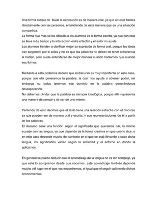 Una forma simple de llevar la exposición es de manera oral, ya que en esta hablas
directamente con las personas, entendiendo de esta manera que es una situación
compartida.
La forma que más se les dificulta a los alumnos es la forma escrita, ya que con este
se lleva más tiempo y la interacción entre el lector y el autor no existe.
Los alumnos tienden a clarificar mejor su expresión de forma oral, porque las ideas
van surgiendo por si solas y no es que las palabras no deban de tener coherencia
al hablar, pero suele entenderse de mejor manera cuando hablamos que cuando
escribimos.
Mediante a esto podemos deducir que el discurso es muy importante en este caso,
porque con ella generamos la palabra, la cual nos ayuda a obtener poder, sin
embargo no todos tenemos ese dominio en la palabra generándonos
desesperación.
No debemos olvidar que la palabra es siempre ideológica, porque ella representa
una manera de pensar y de ser de uno mismo.
Partiendo de esto decimos que el texto tiene una relación estrecha con el discurso
ya que pueden ser de manera oral y escrita, y son representaciones de él a partir
de las palabras.
El discurso tiene una función según el significado que queremos dar, lo mismo
sucede con las lengua, ya que depende de la forma creativa en que uno lo dice, o
en este caso depende mucho del contexto en el que se está llevando a cabo dicha
lengua, los significados varían según la sociedad y el entorno en donde la
aplicamos.
En general se puede deducir que el aprendizaje de la lengua no es tan complejo, ya
que este lo apropiamos desde que nacemos, este aprendizaje también depende
mucho del lugar en el que nos encontremos, al igual que el seguir cultivando dichos
conocimientos,
 