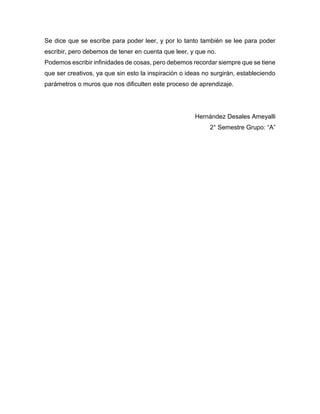 Se dice que se escribe para poder leer, y por lo tanto también se lee para poder
escribir, pero debemos de tener en cuenta que leer, y que no.
Podemos escribir infinidades de cosas, pero debemos recordar siempre que se tiene
que ser creativos, ya que sin esto la inspiración o ideas no surgirán, estableciendo
parámetros o muros que nos dificulten este proceso de aprendizaje.
Hernández Desales Ameyalli
2° Semestre Grupo: “A”
 