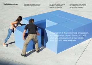 The Qube commitment   To engage, persuade, connect   Our commitment to creative   experience and expertise, are
                      and create business success.   excellence and integrity,    the building blocks we use to
                                                     together with our wide       perfect the art of design.




                                                     Imagination is the beginning of creation.
                                                     You imagine what you desire, you will
                                                     what you imagine and at last create
                                                     what you will. George Bernard Shaw
 