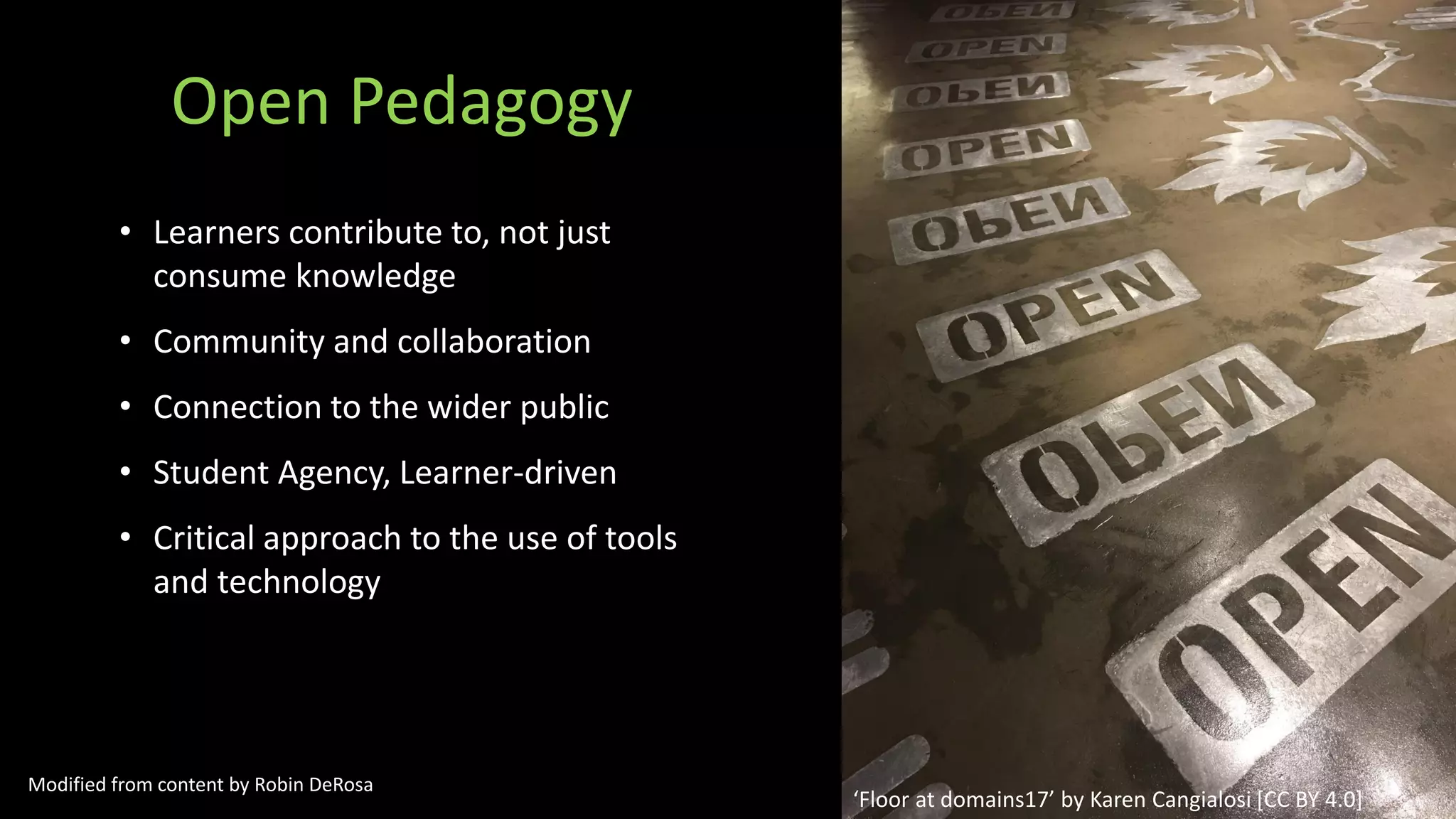 Open Pedagogy
• Learners contribute to, not just
consume knowledge
• Community and collaboration
• Connection to the wider public
• Student Agency, Learner-driven
• Critical approach to the use of tools
and technology
‘Floor at domains17’ by Karen Cangialosi [CC BY 4.0]
Modified from content by Robin DeRosa
 