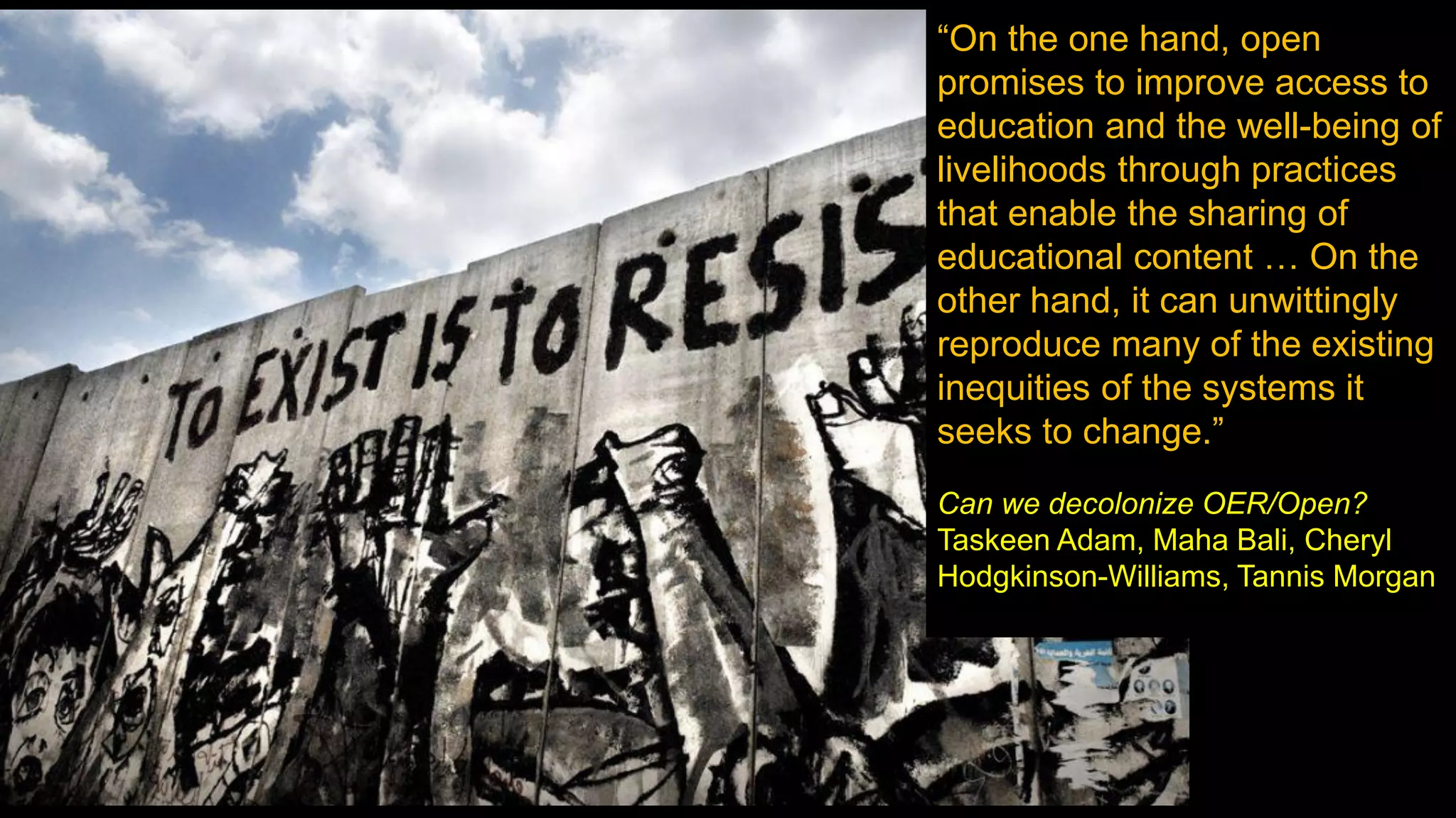 “On the one hand, open
promises to improve access to
education and the well-being of
livelihoods through practices
that enable the sharing of
educational content … On the
other hand, it can unwittingly
reproduce many of the existing
inequities of the systems it
seeks to change.”
Can we decolonize OER/Open?
Taskeen Adam, Maha Bali, Cheryl
Hodgkinson-Williams, Tannis Morgan
 