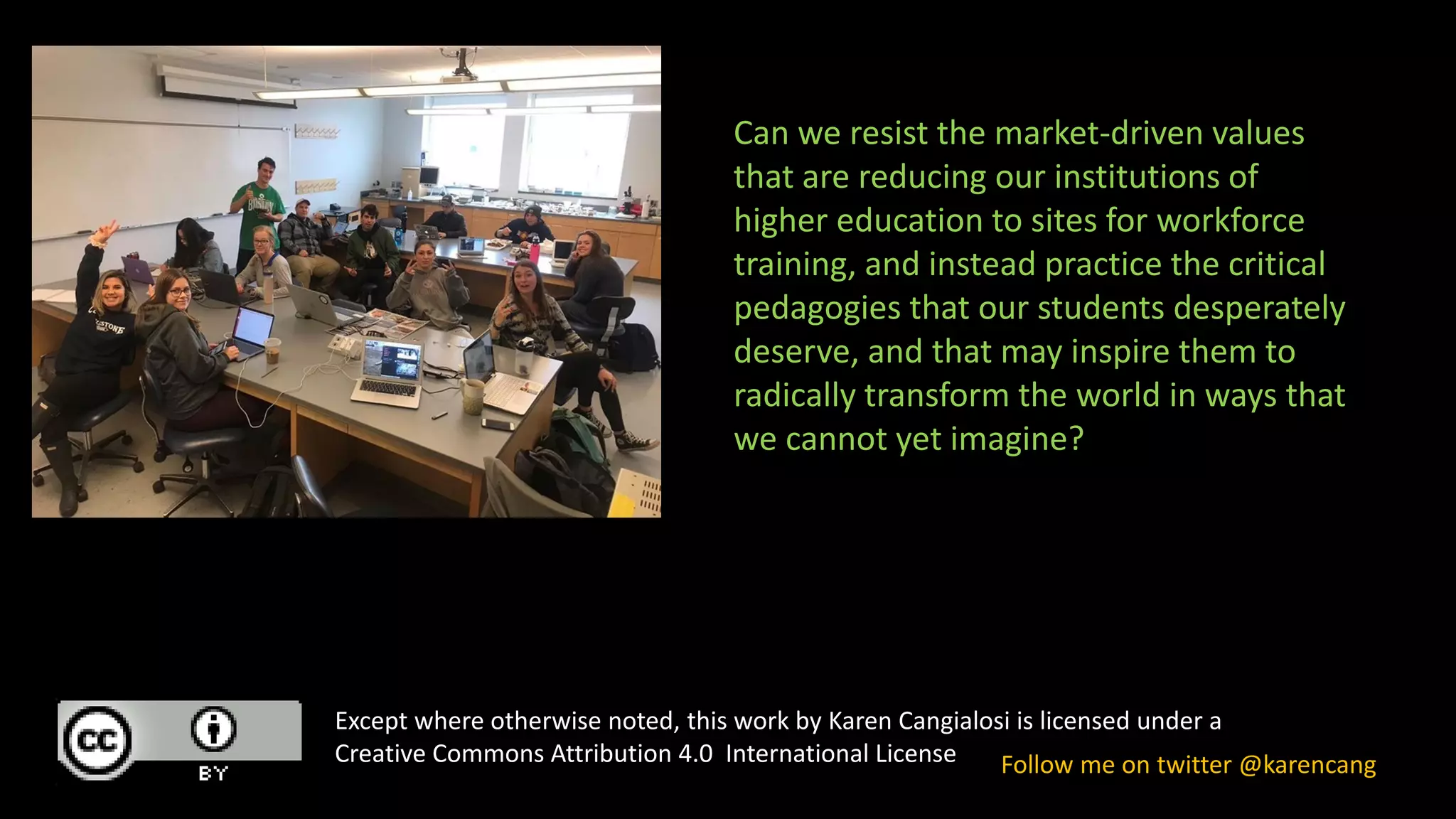 Except where otherwise noted, this work by Karen Cangialosi is licensed under a
Creative Commons Attribution 4.0 International License Follow me on twitter @karencang
Can we resist the market-driven values
that are reducing our institutions of
higher education to sites for workforce
training, and instead practice the critical
pedagogies that our students desperately
deserve, and that may inspire them to
radically transform the world in ways that
we cannot yet imagine?
 