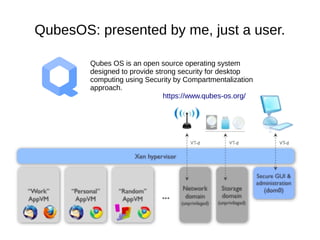 QubesOS: presented by me, just a user.
Qubes OS is an open source operating system
designed to provide strong security for desktop
computing using Security by Compartmentalization
approach.
https://www.qubes-os.org/
 