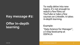 Key message #2:
Offer In-depth
learning
To really delve into new
topics, it's not enough to
watch a few films on
YouTube or take a few
courses on LinkedIn. It takes
in-depth learning.
Example:
“Data Science for Manager”,
a 5-Day bootcamp at
DSFM.ch
@ Collaboration Design 2019 5
 