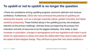 To upskill or not to upskill is no longer the question
«There are correlations among upskilling progress, economic optimism and revenue
confidence. Furthermore, CEOs who have embraced the potential of upskilling are
realising the rewards, such as a stronger corporate culture, greater innovation and higher
workforce productivity. Those furthest along in the upskilling journey cite employee
retention as the primary challenge, whereas those just beginning the process find
motivation and lack of resources to be the biggest obstacles. One reality is clear:
increases in automation, changes in demographics and new regulations will make it much
harder for organisations to attract and retain the skilled talent they need to keep pace with
the speed of technological change. They will have to grow their own future workforce.»
27. Mai 2020 LERNEN GESTERN. LERNEN HEUTE. LERNEN MORGEN. 7
PwC: 23rd Annual Global CEO Survey: “Navigating the rising tide of uncertainty”
 