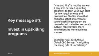 Key message #3:
Invest in upskilling
programs
"Hire and Fire" is not the answer.
It requires detailed upskilling
programs to train your own staff
for new requirements and
professions. Studies show that
companies that implement a
sound upskilling program are
rewarded with a better corporate
culture, more loyalty, more
innovation and more business
success.
Example: PwC: 23rd Annual
Global CEO Survey: “Navigating
the rising tide of uncertainty”
@ Collaboration Design 2019 8
 