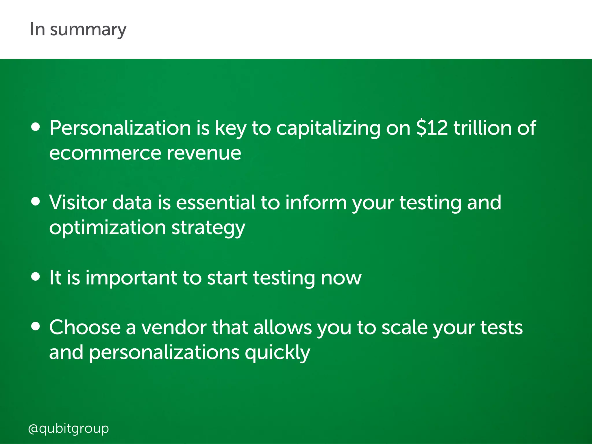 Explore your data so 
that you can test 
with confidence 
and create 
meaningful 
personalisations 
In summary 
• Personalization is key to capitalizing on $12 trillion of 
ecommerce revenue 
• Visitor data is essential to inform your testing and 
optimization strategy 
• It is important to start testing now 
• Choose a vendor that allows you to scale your tests 
and personalizations quickly 
@qubitgroup 
 