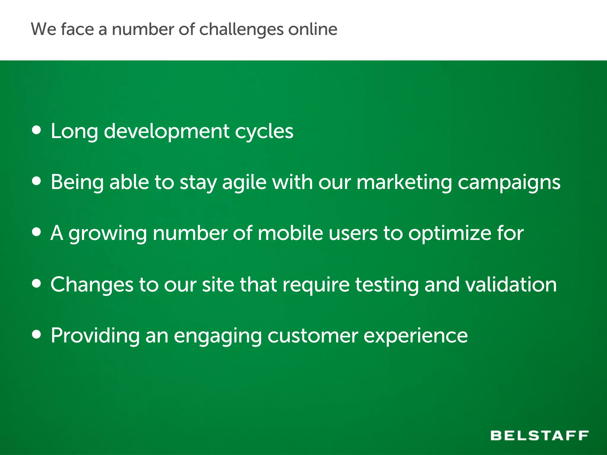 We face a number of challenges online 
• Long development cycles 
• Being able to stay agile with our marketing campaigns 
• A growing number of mobile users to optimize for 
• Changes to our site that require testing and validation 
• Providing an engaging customer experience 
 