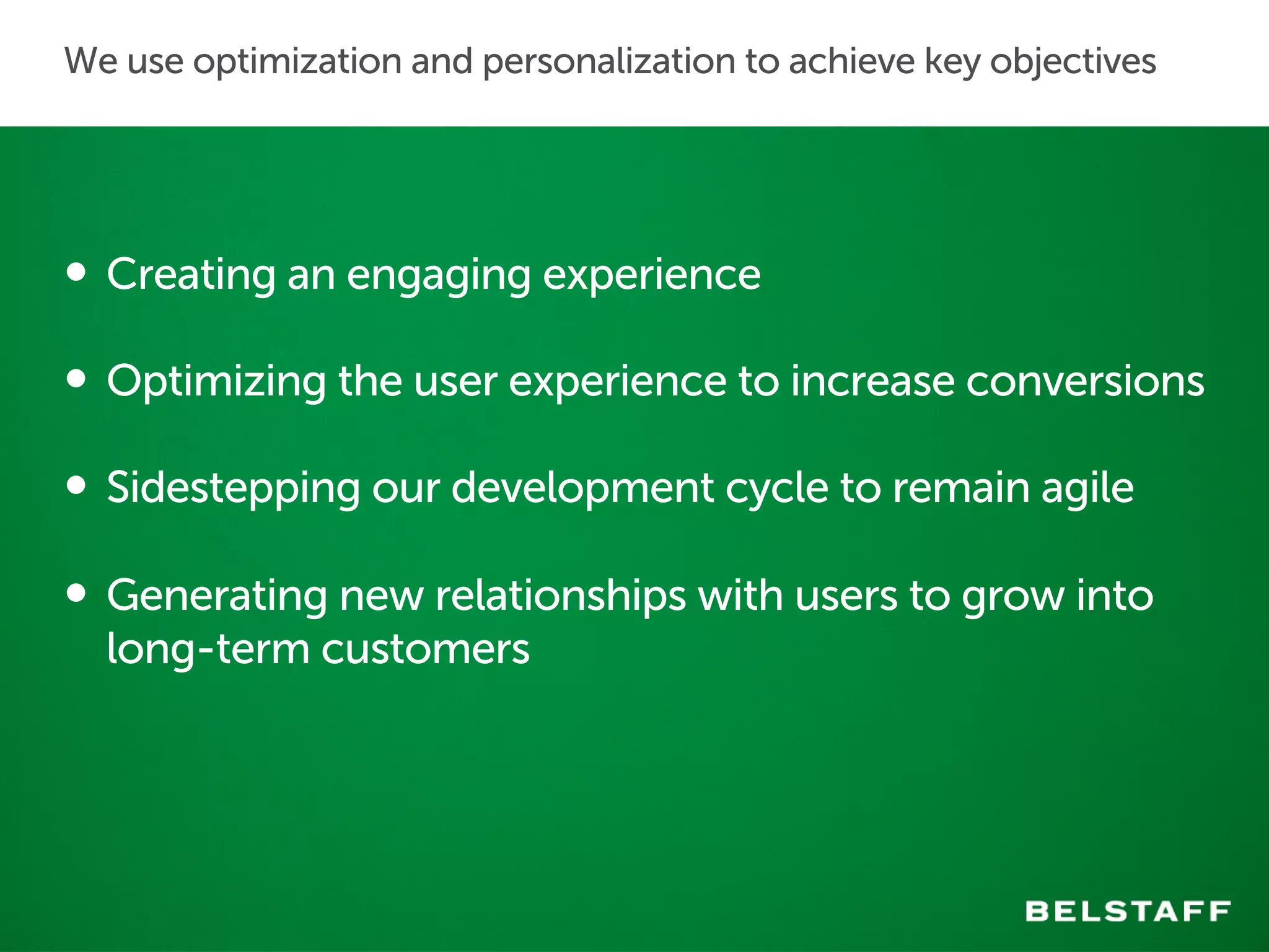 We use optimization and personalization to achieve key objectives 
• Creating an engaging experience 
• Optimizing the user experience to increase conversions 
• Sidestepping our development cycle to remain agile 
• Generating new relationships with users to grow into 
long-term customers 
 