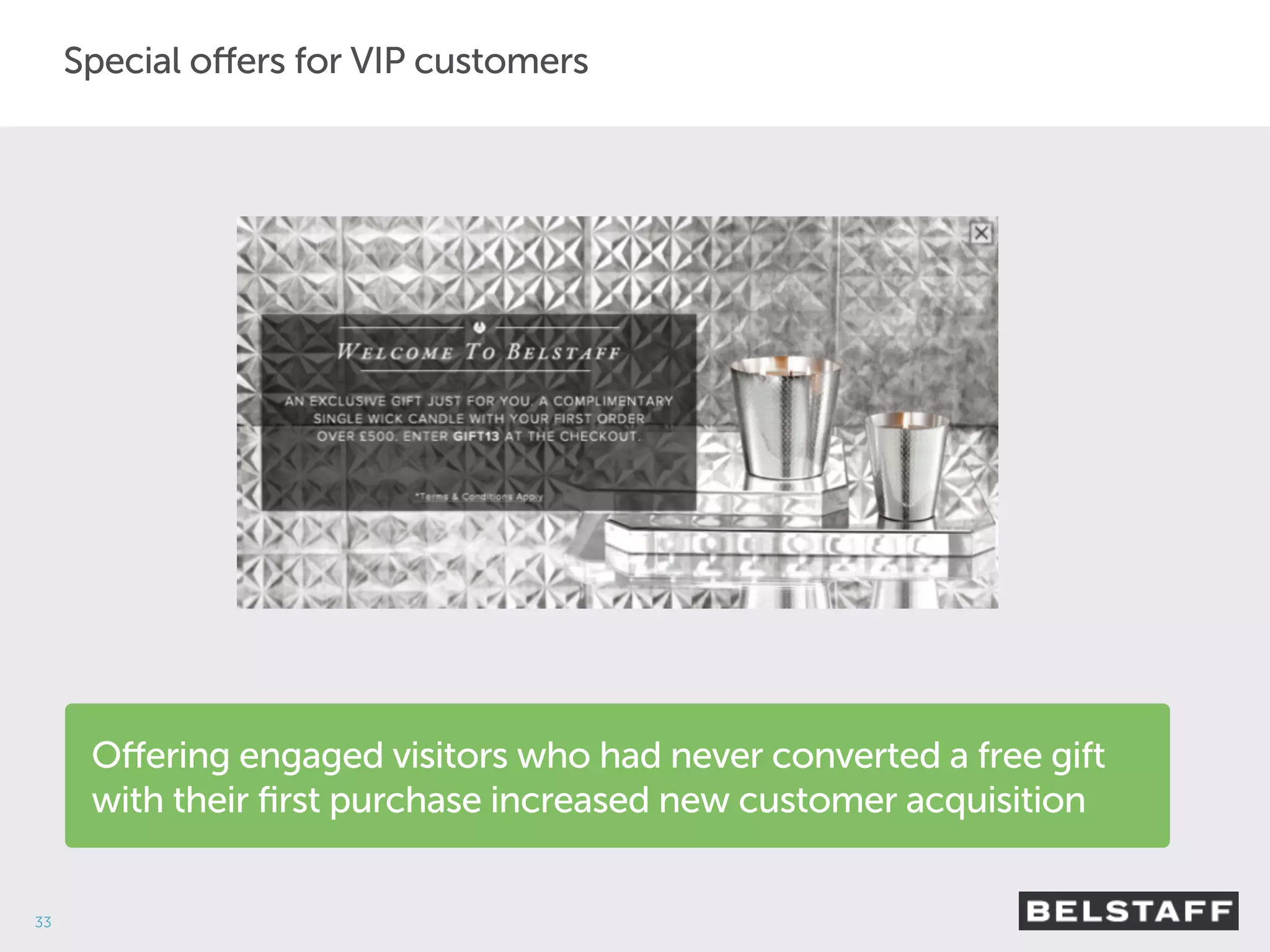 33 
Special offers for VIP customers 
Offering engaged visitors who had never converted a free gift 
with their first purchase increased new customer acquisition 
 