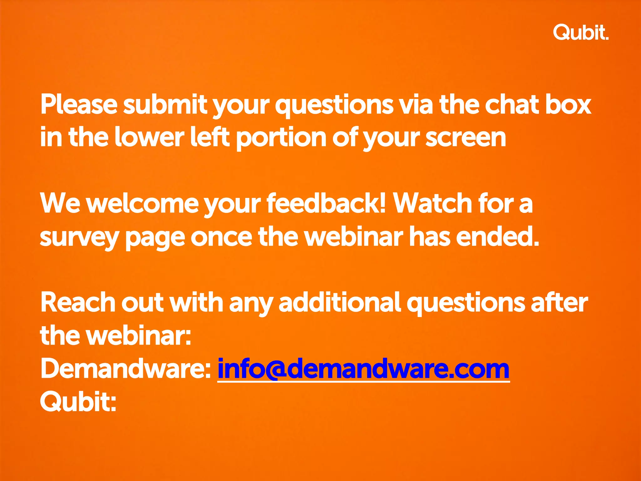 Please submit your questions via the chat box 
in the lower left portion of your screen 
We welcome your feedback! Watch for a 
survey page once the webinar has ended. 
Reach out with any additional questions after 
the webinar: 
Demandware: info@demandware.com 
Qubit: 
