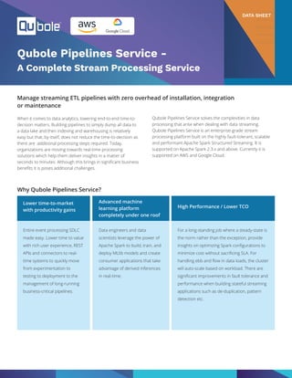 Qubole Pipelines Service -
A Complete Stream Processing Service
DATA SHEET
Manage streaming ETL pipelines with zero overhead of installation, integration
or maintenance
When it comes to data analytics, lowering end-to-end time-to-
decision matters. Building pipelines to simply dump all data to
a data lake and then indexing and warehousing is relatively
easy but that, by itself, does not reduce the time-to-decision as
there are additional processing steps required. Today,
organizations are moving towards real-time processing
solutions which help them deliver insights in a matter of
seconds to minutes. Although this brings in significant business
benefits it is poses additional challenges.
Why Qubole Pipelines Service?
Entire event processing SDLC
made easy. Lower time to value
with rich user experience, REST
APIs and connectors to real-
time systems to quickly move
from experimentation to
testing to deployment to the
management of long-running
business-critical pipelines.
Data engineers and data
scientists leverage the power of
Apache Spark to build, train, and
deploy MLlib models and create
consumer applications that take
advantage of derived inferences
in real-time.
For a long-standing job where a steady-state is
the norm rather than the exception, provide
insights on optimizing Spark configurations to
minimize cost without sacrificing SLA. For
handling ebb and flow in data loads, the cluster
will auto-scale based on workload. There are
significant improvements in fault tolerance and
performance when building stateful streaming
applications such as de-duplication, pattern
detection etc.
Lower time-to-market
with productivity gains
Advanced machine
learning platform
completely under one roof
High Performance / Lower TCO
Qubole Pipelines Service solves the complexities in data
processing that arise when dealing with data streaming.
Qubole Pipelines Service is an enterprise-grade stream
processing platform built on the highly fault-tolerant, scalable
and performant Apache Spark Structured Streaming. It is
supported on Apache Spark 2.3.x and above. Currently it is
supported on AWS and Google Cloud.
 