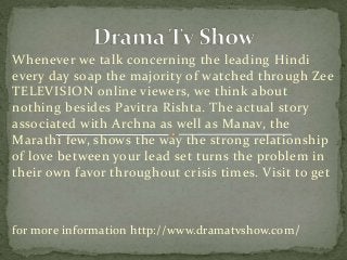 Whenever we talk concerning the leading Hindi 
every day soap the majority of watched through Zee 
TELEVISION online viewers, we think about 
nothing besides Pavitra Rishta. The actual story 
associated with Archna as well as Manav, the 
Marathi few, shows the way the strong relationship 
of love between your lead set turns the problem in 
their own favor throughout crisis times. Visit to get 
for more information http://www.dramatvshow.com/ 
 