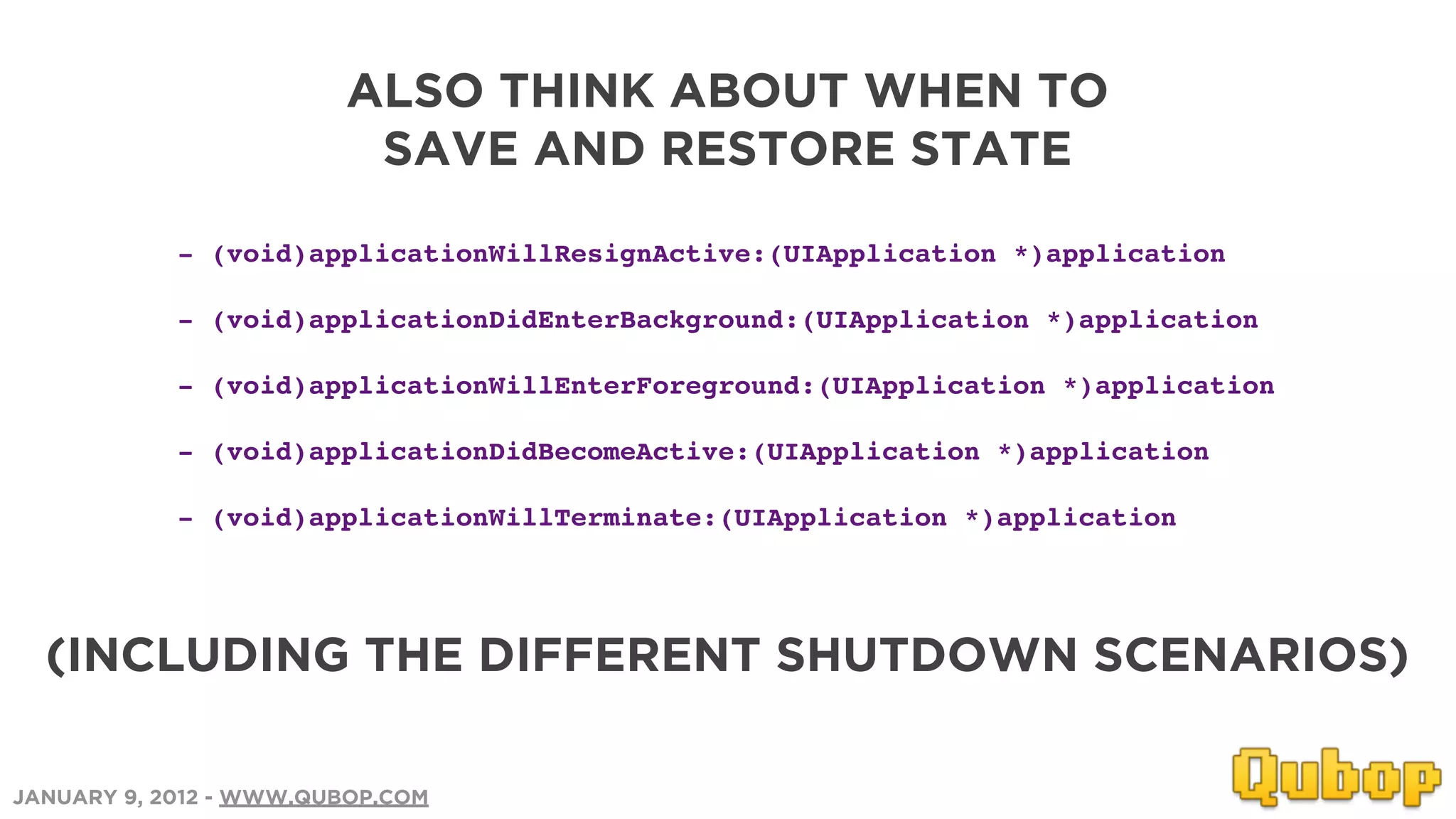 ALSO THINK ABOUT WHEN TO
                         SAVE AND RESTORE STATE

            - (void)applicationWillResignActive:(UIApplication *)application

            - (void)applicationDidEnterBackground:(UIApplication *)application

            - (void)applicationWillEnterForeground:(UIApplication *)application

            - (void)applicationDidBecomeActive:(UIApplication *)application

            - (void)applicationWillTerminate:(UIApplication *)application




  (INCLUDING THE DIFFERENT SHUTDOWN SCENARIOS)

JANUARY 9, 2012 - WWW.QUBOP.COM
 