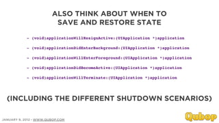 ALSO THINK ABOUT WHEN TO
                         SAVE AND RESTORE STATE

            - (void)applicationWillResignActive:(UIApplication *)application

            - (void)applicationDidEnterBackground:(UIApplication *)application

            - (void)applicationWillEnterForeground:(UIApplication *)application

            - (void)applicationDidBecomeActive:(UIApplication *)application

            - (void)applicationWillTerminate:(UIApplication *)application




  (INCLUDING THE DIFFERENT SHUTDOWN SCENARIOS)

JANUARY 9, 2012 - WWW.QUBOP.COM
 