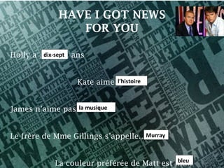 HAVE I GOT NEWS
               FOR YOU

Holly a ………… ans
         dix-sept



                           l’histoire
                  Kate aime… ………


                la musique
James n’aime pas…………


                                   Murray
Le frère de Mme Gillings s’appelle…......


                                            bleu
            La couleur préférée de Matt est …….
 