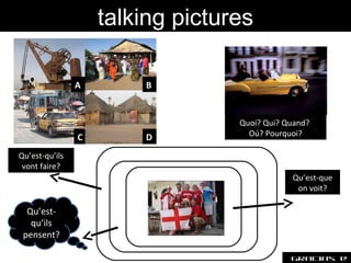 talking pictures

                A       B


                                  Quoi? Qui? Quand?
                C       D           Oú? Pourquoi?

Qu’est-qu’ils
 vont faire?
                                              Qu’est-que
                                               on voit?

  Qu’est-
   qu’ils
 pensent?

                                              Gracias @
 