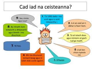 Cad iad na ceisteanna?
                                        1. Tá 1000 dalta i mo
          9. Sea, cinnte.                     scoil agus is scoil
            Agus tusa?
                                                mheasctha í.              2. Is é an ceol an t-
 8. Ba mhaith liom                                                        ábhar is fearr liom.
eolaíocht a dhéanamh
   agus bheith i mo
      dhochtúir.                                                         3. Tá sé iotach deas
                                                                         agus míníonn sé gach
                                                                            rud go maith.

     7. Ní hea.
                                                                                4 Is ball den
                                                                                chlub cispheile
                   6. Bhí mo bhunscoil                                               mé.
                    iontach beag agus ní
                  raibh éide scoile againn.               5. B’fhéidir
 