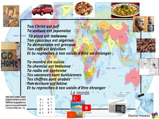 Ton Christ est juif
Ta voiture est japonaise
 Ta pizza est italienne
Ton couscous est algérien
Ta démocratie est grecque
Ton café est brésilien
Et tu reproches à ton voisin d'être un étranger
Ta montre est suisse
Ta chemise est indienne
Ta radio est coréenne
Tes vacances sont tunisiennes
Tes chiffres sont arabes
Ton écriture est latine
Et tu reproches à ton voisin d'être étranger




                                                  Rachel Hawkes
 