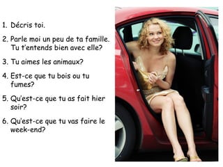 1. Décris toi.
2. Parle moi un peu de ta famille.
   Tu t’entends bien avec elle?
3. Tu aimes les animaux?
4. Est-ce que tu bois ou tu
   fumes?
5. Qu’est-ce que tu as fait hier
   soir?
6. Qu’est-ce que tu vas faire le
   week-end?
 