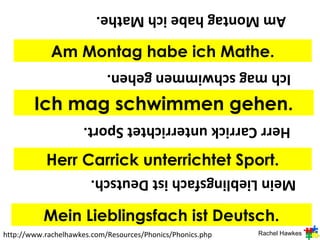 Am Montag habe ich Mathe.

             Am Montag habe ich Mathe.
                            Ich mag schwimmen gehen.

        Ich mag schwimmen gehen.
                     Herr Carrick unterrichtet Sport.

           Herr Carrick unterrichtet Sport.
                       Mein Lieblingsfach ist Deutsch.

           Mein Lieblingsfach ist Deutsch.
http://www.rachelhawkes.com/Resources/Phonics/Phonics.php   Rachel Hawkes
 