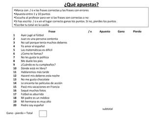 ¿Qué apuestas?
     •Marca con / o x las frases correctas y las frases con errores
     •Apuesta entre 1 y 10 puntos
     •Escucha al profesor para ver si las frases son correctas o no
     •Si has escrito / o x en el lugar correcto ganas los puntos. Si no, pierdes los puntos
     •Escribe tu total en la casilla

                                  Frase                            /x        Apuesto          Gano   Pierdo
     1     Ayer jugé al fútbol
     2     Juan es una persona contenta
     3     No salí porque tenía muchos deberes
     4     Yo amor el español
     5     Las matemáticas es difícil
     6     ¿Como te llamas?
     7     No les gusta la política
     8     Me duele los pies
     9     ¿Cuándo es tu cumpleaños?
     10    Dónde está mi libro?
     11    Hablaremos más tarde
     12    Haceré mis deberes esta noche
     13    No me gusta chocolate
     14    Le encanta las películas de acción
     15    Pasó mis vacaciones en Francia
     16    Saqué muchas fotos
     17    Fútbol es aburrido
     18    Mi padre es un médico
     19    Mi hermana es muy alto
     20    Pedro soy español
                                                                               subtotal
Gano - pierdo = Total
 