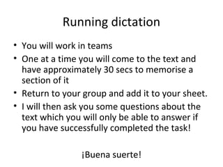 Running dictation
• You will work in teams
• One at a time you will come to the text and
  have approximately 30 secs to memorise a
  section of it
• Return to your group and add it to your sheet.
• I will then ask you some questions about the
  text which you will only be able to answer if
  you have successfully completed the task!

                ¡Buena suerte!
 
