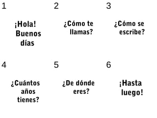 1               2               3

     ¡Hola!         ¿Cómo te        ¿Cómo se
     Buenos           llamas?        escribe?
      días

4               5               6

    ¿Cuántos        ¿De dónde        ¡Hasta
        años           eres?          luego!
      tienes?
 