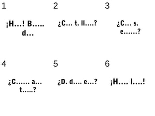 1              2              3

¡H…! B…..      ¿C… t. ll….?        ¿C… s.
       d…                           e……?



4              5              6

    ¿C…… a…    ¿D. d…. e…?        ¡H…. l….!
       t…..?
 