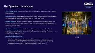 OTCQB:QUBT
The Quantum Landscape
10
• The Next Big Wave: Emergence of quantum computing has catalyzed a new revolution
in technology.
• Major Investment: Industry giants like IBM, Microsoft, Google, Amazon and Honeywell
are investing huge resources, as well as the U.S., China, and EMEA.
• Growing Demand: While it could still be years before quantum hardware shows real
business advantages operating independently from classical computers, the market is
demanding results today.
• First Mover Advantage: Just as software and apps were the keys to the PC and
smartphone revolutions, the same holds true for quantum computing: First movers were
and will be the biggest winners.
• QCI is Only Public Pure-Play:
• QCI is the only publicly-traded company 100% focused on quantum software
development and leading the transition from classical to quantum computing.
• QCI/Mukai is to the first QCs as Microsoft/DOS was to the first PCs.
 