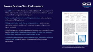 OTCQB:QUBT
Proven Best-in-Class Performance
15
• June 2020: a new benchmark study revealed that QCI qbsolv™, a key component of
Mukai, delivered on its promise of immediate performance benefits from quantum-
ready methods running on classical computers.
• Performance benefits eliminate one of the greatest obstacles to the development
and adoption of QC applications.
• Mukai provided better results than currently used software to solve complex
optimization problems faced by nearly every major company and government
agency worldwide.
• While future quantum computers are expected to deliver even greater performance
benefits, Mukai delivers today the best-known quality of results, time-to-solution,
and diversity of solutions in a commercially available service.
• This superior capability enables business and government organizations to become
quantum-ready today while realizing immediate benefits from improved
performance.
This benchmark study details Mukai’s superior performance
and is publicly available at arxiv.org/abs/2005.11294.
 
