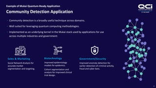 OTCQB:QUBT
Example of Mukai Quantum-Ready Application
Community Detection Application
17
• Community detection is a broadly useful technique across domains.
• Well suited for leveraging quantum computing methodologies.
• Implemented as an underlying kernel in the Mukai stack used by applications for use
across multiple industries and government:
Sales & Marketing
Social Network Analysis for
accurate market
segmentation and targeting.
Biotechnology
Improved epidemiology
models for epidemics.
Cohort segmentation and
analysis for improved clinical
trial design.
Government/Security
Improved anomaly detection for
earlier detection of criminal activity,
fraud and cyber bots.
 