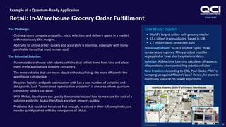OTCQB:QUBT
Example of a Quantum-Ready Application
Retail: In-Warehouse Grocery Order Fulfillment
18
The Challenge:
• Online grocers compete on quality, price, selection, and delivery speed in a market
with notoriously thin margins.
• Ability to fill online orders quickly and accurately is essential, especially with many
perishable items that must remain cold.
The Potential Solution:
• Automated warehouse with robotic vehicles that collect items from bins and place
them in the appropriate shipping containers.
• The more vehicles that can move about without colliding, the more efficiently the
warehouse can operate.
• Requires logistics and path optimization with has a vast number of variables and
data points. Such “constrained-optimization problems” is one area where quantum
computing solvers can excel.
• With Mukai, developers can specify the constraints and how to measure the cost of a
solution explicitly. Mukai then finds excellent answers quickly.
• Problems that could not be solved fast enough, or solved in their full complexity, can
now be quickly solved with the new power of Mukai.
Case Study: Ocado1
• World's largest online-only grocery retailer
• $1.4 billion in annual sales, based in U.K.
• 1.7 million items processed daily
Previous Problem: 50,000 product types, three
temperature regimes. Many product must be
segregated or have short expirations dates.
Solution: AI/Machine Learning calculates all aspects
of operations when controlling robotic vehicles.
New Problem: According to CTO, Paul Clarke: “We're
bumping up against Moore's Law.” Hence, he plans to
eventually use a QC to power algorithms.
1) Forbes Magazine
Ocado’s Robotic Order Fulfillment Warehouse
Shipping Bins
 