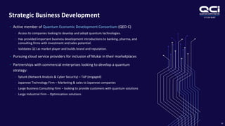 OTCQB:QUBT
Strategic Business Development
24
• Active member of Quantum Economic Development Consortium (QED-C)
• Access to companies looking to develop and adopt quantum technologies.
• Has provided important business development introductions to banking, pharma, and
consulting firms with investment and sales potential.
• Validates QCI as market player and builds brand and reputation.
• Pursuing cloud service providers for inclusion of Mukai in their marketplaces
• Partnerships with commercial enterprises looking to develop a quantum
strategy:
• Splunk (Network Analysis & Cyber Security) – TAP (engaged)
• Japanese Technology Firm – Marketing & sales to Japanese companies
• Large Business Consulting Firm – looking to provide customers with quantum solutions
• Large Industrial Firm – Optimization solutions
 