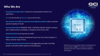 OTCQB:QUBT
Who We Are
4
• Emerging technology leader in Quantum Computing (QC) software and
applications
• QCI is to the first QCs as Microsoft was to the first PCs.
• We solve the most difficult enterprise-level logistical problems with unmatched
speed and quality of results1
• Partnered with Splunk (NASDAQ: SPLK), a $30 billion big data analytics company
with 17,500 customers worldwide, including 92 of the Fortune 100.
• Cloud-based SaaS recurring revenue model.
• Highly-experienced software development team from Cray, Silicon Graphics, D-
Wave, and other major IT firms.
• Recently entered commercial phase as the only public pure-play in the high-
growth, multi-billion-dollar quantum computing space. Programmers use our proprietary software development and
execution platform, Mukai™, to create and run quantum
applications that solve complex optimization problems at
record speeds.
1) Paper: “QCI Qbsolv Delivers Strong Classical Performance for Quantum-Ready Formulation,’ Published May 22, 2020
 