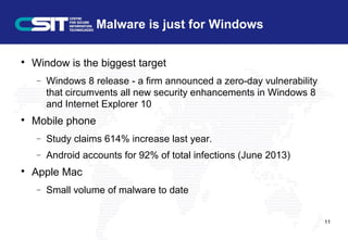 Malware is just for Windows

Window is the biggest target
− Windows 8 release - a firm announced a zero-day vulnerability
that circumvents all new security enhancements in Windows 8
and Internet Explorer 10

Mobile phone
− Study claims 614% increase last year.
− Android accounts for 92% of total infections (June 2013)

Apple Mac
− Small volume of malware to date
11
 