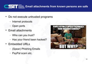 Email attachments from known persons are safe

Do not execute untrusted programs
− Internet protocols
− Open ports

Email attachments
− Who can you trust?
− Has your friend been hacked?

Embedded URLs
− (Spear) Phishing Emails
− PayPal scam etc.
12
 