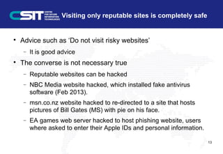 Visiting only reputable sites is completely safe

Advice such as ‘Do not visit risky websites’
− It is good advice

The converse is not necessary true
− Reputable websites can be hacked
− NBC Media website hacked, which installed fake antivirus
software (Feb 2013).
− msn.co.nz website hacked to re-directed to a site that hosts
pictures of Bill Gates (MS) with pie on his face.
− EA games web server hacked to host phishing website, users
where asked to enter their Apple IDs and personal information.
13
 