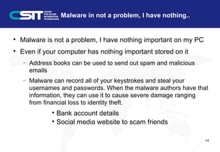 Malware in not a problem, I have nothing..

Malware is not a problem, I have nothing important on my PC

Even if your computer has nothing important stored on it
− Address books can be used to send out spam and malicious
emails
− Malware can record all of your keystrokes and steal your
usernames and passwords. When the malware authors have that
information, they can use it to cause severe damage ranging
from financial loss to identity theft.

Bank account details

Social media website to scam friends
14
 