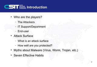 Introduction

Who are the players?
− The Attackers
− IT Support/Department
− End-user

Attack Surface
− What is an attack surface
− How well are you protected?

Myths about Malware (Virus, Worm, Trojan, etc.)

Seven Effective Habits
2
 