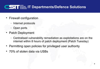 IT Departments/Defence Solutions

Firewall configuration
− Internet protocols
− Open ports

Patch Deployment
− Centralised vulnerability remediation as exploitations are on the
internet within 8 hours of patch deployment (Patch Tuesday)

Permitting open policies for privileged user authority

70% of stolen data via USBs
8
 