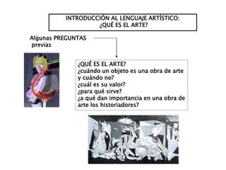 INTRODUCCIÓN AL LENGUAJE ARTÍSTICO:
¿QUÉ ES EL ARTE?
¿QUÉ ES EL ARTE?
¿cuándo un objeto es una obra de arte
y cuándo no?
¿cuál es su valor?
¿para qué sirve?
¿a qué dan importancia en una obra de
arte los historiadores?
Algunas PREGUNTAS
previas
 