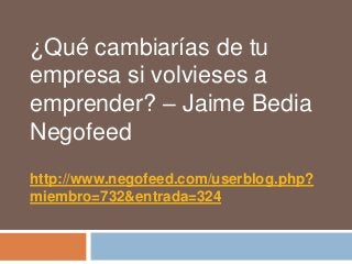 ¿Qué cambiarías de tu
empresa si volvieses a
emprender? – Jaime Bedia
Negofeed
http://www.negofeed.com/userblog.php?
miembro=732&entrada=324
 