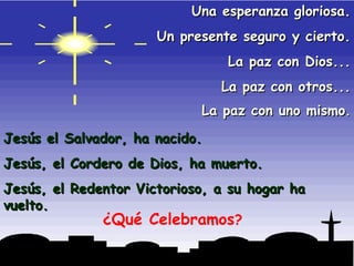 Una esperanza gloriosa. Un presente seguro y cierto. La paz con Dios... La paz con otros... La paz con uno mismo . Jesús el Salvador, ha nacido. Jesús, el Cordero de Dios, ha muerto. Jesús, el Redentor Victorioso, a su hogar ha vuelto. ¿Qué Celebramos ? 