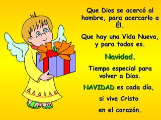 Que Dios se acercó al hombre, para acercarlo a Él. Que hay una Vida Nueva, y para todos es. Navidad. Tiempo especial para volver a Dios. NAVIDAD  es cada día,  si vive Cristo  en el corazón. 