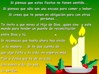 Si piensas que estas fiestas no tienen sentido... Si piensas que sólo son una excusa para comer y beber... Si crees que te ponen en obligación para con otras personas... Te invito a que mires al Hijo de Dios, quien vino  a este mundo para tender un puente de reconciliación  entre Dios y tú. Si reconoces que hasta ahora has vivido a tu manera... Si te das cuenta de  que algo falta a tu vida, no esperes más. Pide a Jesús que te de su vida, Una nueva vida, Su paz,  Su perdón. 