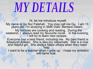 Hi, let me introduce myself.  My name is Qu Nur Fatehah.  You may call me Qu.  I am 13 years old. I’m studying in SMK Dato’ Bentara Dalam. My hobbies are cooking and reading.  During the weekend, I  always read my favourite novel.  In the evening, I will try to learn new recipes. Everyone has a best friend, including me.  My best friend is Adawiyah Adleen.  She is also my classmate.  She is a nice and helpful girl.  She always helps others when they need help.  I want to be a teacher when I grow up.  I hope my ambition will came true.   MY DETAILS 