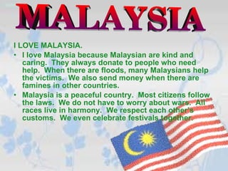 I LOVE MALAYSIA. I love Malaysia because Malaysian are kind and caring.  They always donate to people who need help.  When there are floods, many Malaysians help the victims.  We also send money when there are famines in other countries. Malaysia is a peaceful country.  Most citizens follow the laws.  We do not have to worry about wars.  All races live in harmony.  We respect each other’s customs.  We even celebrate festivals together. MALAYSIA 