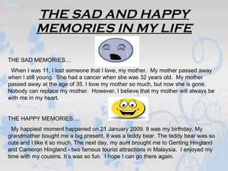 THE SAD AND HAPPY MEMORIES IN MY LIFE THE SAD MEMORIES… When I was 11, I lost someone that I love, my mother.  My mother passed away when I still young.  She had a cancer when she was 32 years old.  My mother passed away at the age of 35. I love my mother so much, but now she is gone. Nobody can replace my mother.  However, I believe that my mother will always be with me in my heart. THE HAPPY MEMORIES… My happiest moment happened on 21 January 2009. It was my birthday. My grandmother bought me a big present, it was a teddy bear. The teddy bear was so cute and I like it so much. The next day, my aunt brought me to Genting Hingland and Cameron Hingland - two famous tourist attractions in Malaysia.  I enjoyed my time with my cousins. It’s was so fun.  I hope I can go there again.  